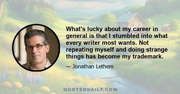 What's lucky about my career in general is that I stumbled into what every writer most wants. Not repeating myself and doing strange things has become my trademark.