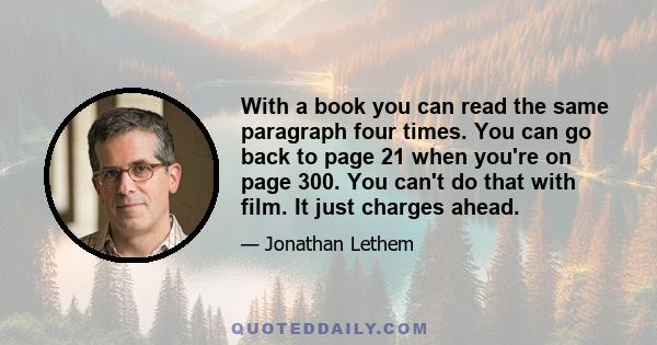 With a book you can read the same paragraph four times. You can go back to page 21 when you're on page 300. You can't do that with film. It just charges ahead.