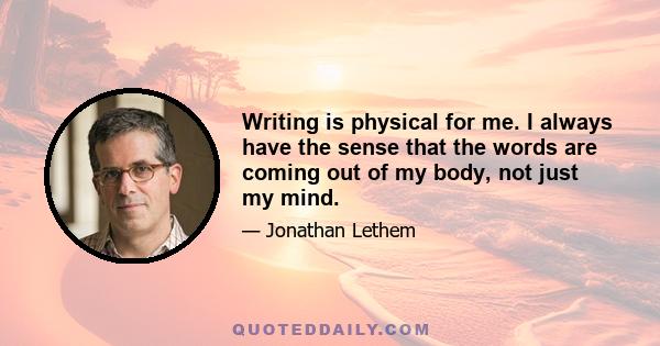 Writing is physical for me. I always have the sense that the words are coming out of my body, not just my mind.