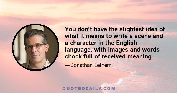 You don’t have the slightest idea of what it means to write a scene and a character in the English language, with images and words chock full of received meaning.