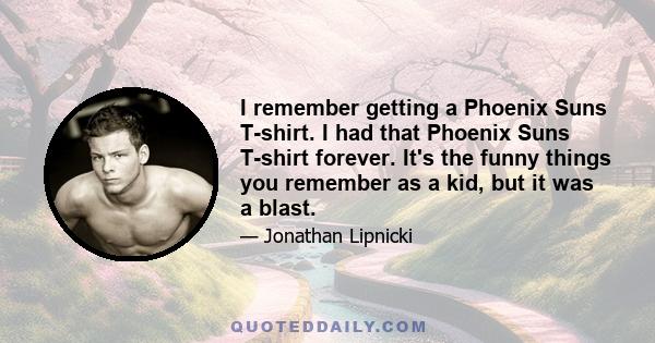 I remember getting a Phoenix Suns T-shirt. I had that Phoenix Suns T-shirt forever. It's the funny things you remember as a kid, but it was a blast.