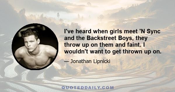 I've heard when girls meet 'N Sync and the Backstreet Boys, they throw up on them and faint. I wouldn't want to get thrown up on.