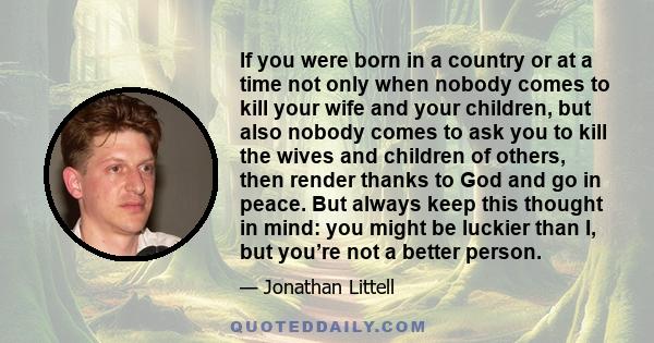 If you were born in a country or at a time not only when nobody comes to kill your wife and your children, but also nobody comes to ask you to kill the wives and children of others, then render thanks to God and go in