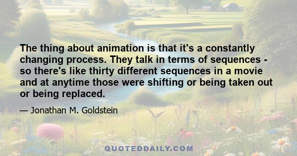 The thing about animation is that it's a constantly changing process. They talk in terms of sequences - so there's like thirty different sequences in a movie and at anytime those were shifting or being taken out or