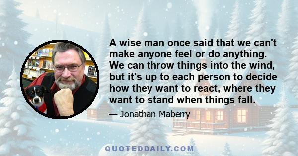 A wise man once said that we can't make anyone feel or do anything. We can throw things into the wind, but it's up to each person to decide how they want to react, where they want to stand when things fall.