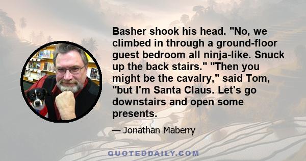 Basher shook his head. No, we climbed in through a ground-floor guest bedroom all ninja-like. Snuck up the back stairs. Then you might be the cavalry, said Tom, but I'm Santa Claus. Let's go downstairs and open some