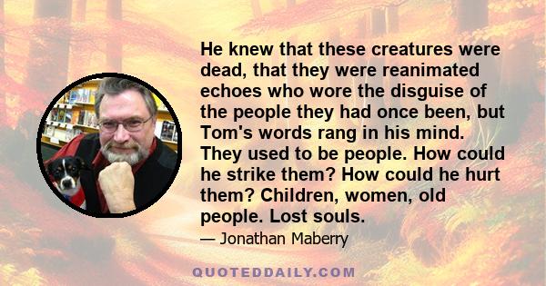 He knew that these creatures were dead, that they were reanimated echoes who wore the disguise of the people they had once been, but Tom's words rang in his mind. They used to be people. How could he strike them? How