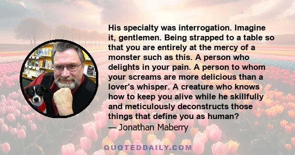 His specialty was interrogation. Imagine it, gentlemen. Being strapped to a table so that you are entirely at the mercy of a monster such as this. A person who delights in your pain. A person to whom your screams are