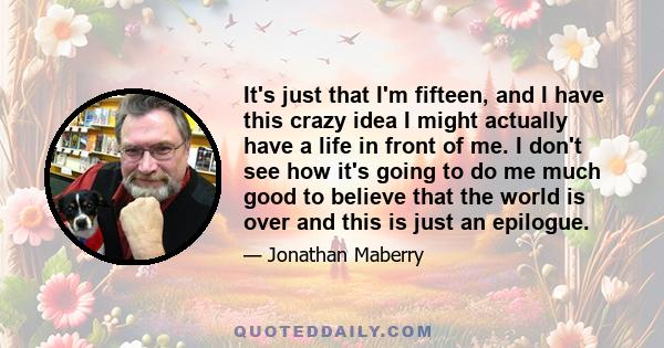 It's just that I'm fifteen, and I have this crazy idea I might actually have a life in front of me. I don't see how it's going to do me much good to believe that the world is over and this is just an epilogue.