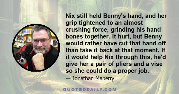 Nix still held Benny's hand, and her grip tightened to an almost crushing force, grinding his hand bones together. It hurt, but Benny would rather have cut that hand off than take it back at that moment. If it would