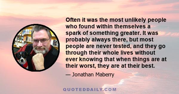 Often it was the most unlikely people who found within themselves a spark of something greater. It was probably always there, but most people are never tested, and they go through their whole lives without ever knowing