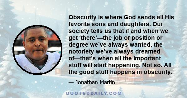 Obscurity is where God sends all His favorite sons and daughters. Our society tells us that if and when we get ‘there’—the job or position or degree we’ve always wanted, the notoriety we’ve always dreamed of—that’s when 