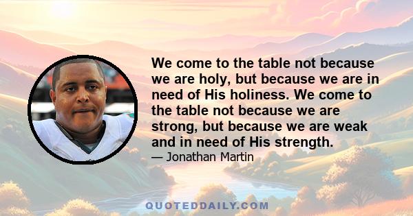 We come to the table not because we are holy, but because we are in need of His holiness. We come to the table not because we are strong, but because we are weak and in need of His strength.