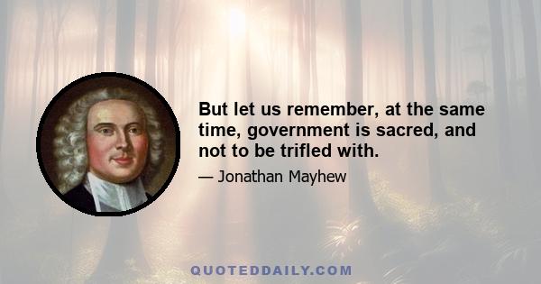 But let us remember, at the same time, government is sacred, and not to be trifled with.