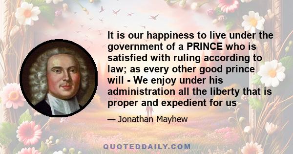 It is our happiness to live under the government of a PRINCE who is satisfied with ruling according to law; as every other good prince will - We enjoy under his administration all the liberty that is proper and