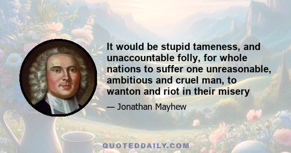 It would be stupid tameness, and unaccountable folly, for whole nations to suffer one unreasonable, ambitious and cruel man, to wanton and riot in their misery