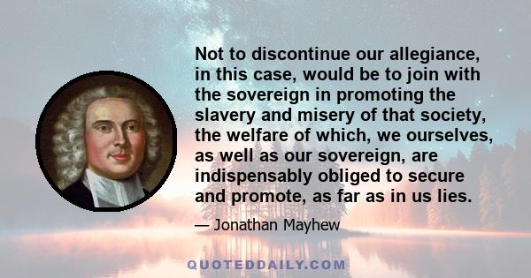 Not to discontinue our allegiance, in this case, would be to join with the sovereign in promoting the slavery and misery of that society, the welfare of which, we ourselves, as well as our sovereign, are indispensably