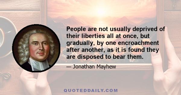 People are not usually deprived of their liberties all at once, but gradually, by one encroachment after another, as it is found they are disposed to bear them.