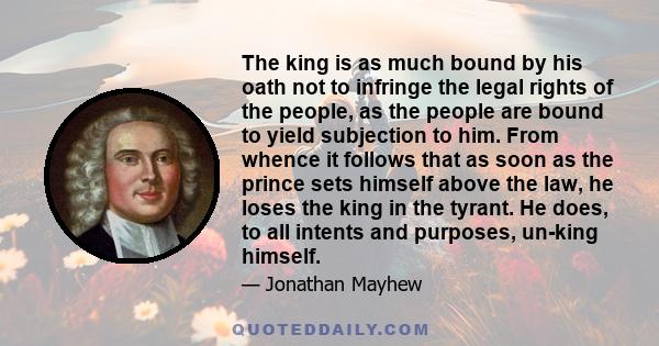 The king is as much bound by his oath not to infringe the legal rights of the people, as the people are bound to yield subjection to him. From whence it follows that as soon as the prince sets himself above the law, he