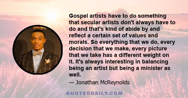 Gospel artists have to do something that secular artists don't always have to do and that's kind of abide by and reflect a certain set of values and morals. So everything that we do, every decision that we make, every