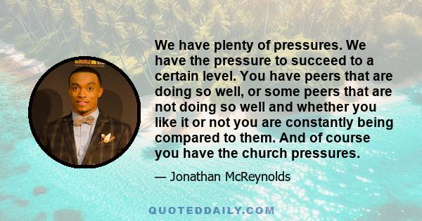 We have plenty of pressures. We have the pressure to succeed to a certain level. You have peers that are doing so well, or some peers that are not doing so well and whether you like it or not you are constantly being