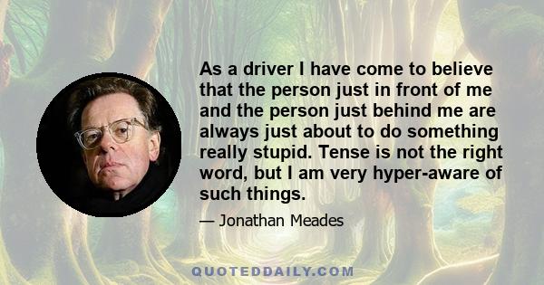 As a driver I have come to believe that the person just in front of me and the person just behind me are always just about to do something really stupid. Tense is not the right word, but I am very hyper-aware of such