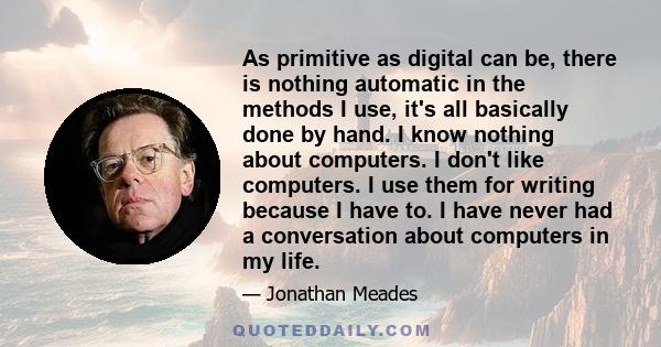 As primitive as digital can be, there is nothing automatic in the methods I use, it's all basically done by hand. I know nothing about computers. I don't like computers. I use them for writing because I have to. I have