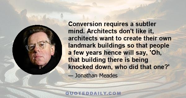 Conversion requires a subtler mind. Architects don't like it, architects want to create their own landmark buildings so that people a few years hence will say, 'Oh, that building there is being knocked down, who did