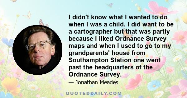 I didn't know what I wanted to do when I was a child. I did want to be a cartographer but that was partly because I liked Ordnance Survey maps and when I used to go to my grandparents' house from Southampton Station one 