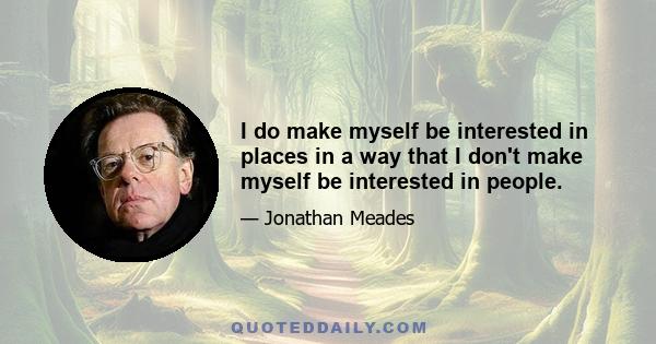 I do make myself be interested in places in a way that I don't make myself be interested in people.