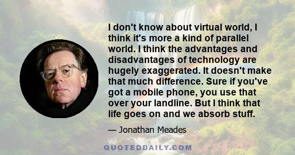 I don't know about virtual world, I think it's more a kind of parallel world. I think the advantages and disadvantages of technology are hugely exaggerated. It doesn't make that much difference. Sure if you've got a