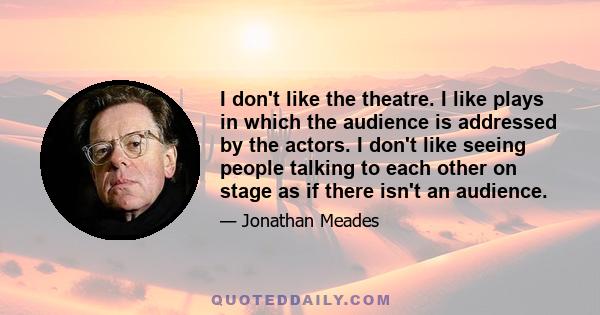 I don't like the theatre. I like plays in which the audience is addressed by the actors. I don't like seeing people talking to each other on stage as if there isn't an audience.