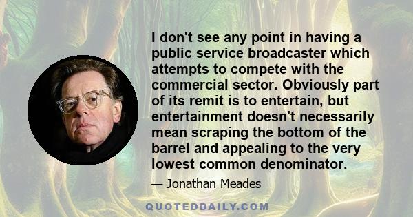 I don't see any point in having a public service broadcaster which attempts to compete with the commercial sector. Obviously part of its remit is to entertain, but entertainment doesn't necessarily mean scraping the