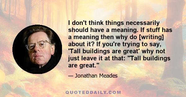 I don't think things necessarily should have a meaning. If stuff has a meaning then why do [writing] about it? If you're trying to say, 'Tall buildings are great' why not just leave it at that: Tall buildings are great.