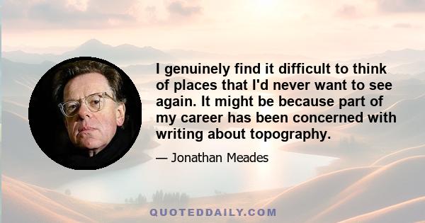 I genuinely find it difficult to think of places that I'd never want to see again. It might be because part of my career has been concerned with writing about topography.