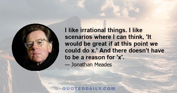 I like irrational things. I like scenarios where I can think, 'It would be great if at this point we could do x.' And there doesn't have to be a reason for 'x'.