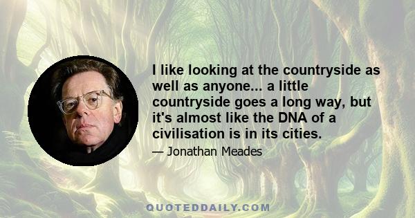 I like looking at the countryside as well as anyone... a little countryside goes a long way, but it's almost like the DNA of a civilisation is in its cities.