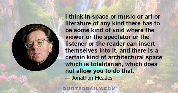 I think in space or music or art or literature of any kind there has to be some kind of void where the viewer or the spectator or the listener or the reader can insert themselves into it, and there is a certain kind of