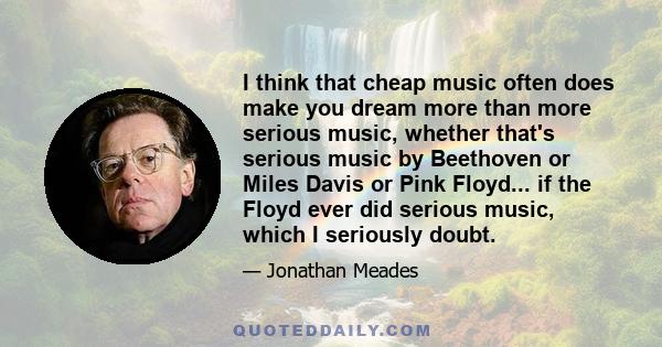 I think that cheap music often does make you dream more than more serious music, whether that's serious music by Beethoven or Miles Davis or Pink Floyd... if the Floyd ever did serious music, which I seriously doubt.