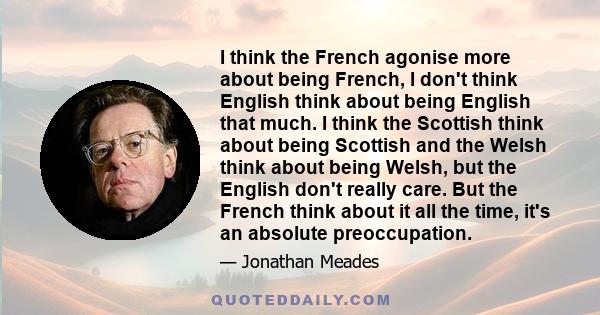 I think the French agonise more about being French, I don't think English think about being English that much. I think the Scottish think about being Scottish and the Welsh think about being Welsh, but the English don't 