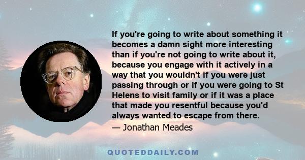 If you're going to write about something it becomes a damn sight more interesting than if you're not going to write about it, because you engage with it actively in a way that you wouldn't if you were just passing