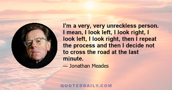 I'm a very, very unreckless person. I mean, I look left, I look right, I look left, I look right, then I repeat the process and then I decide not to cross the road at the last minute.