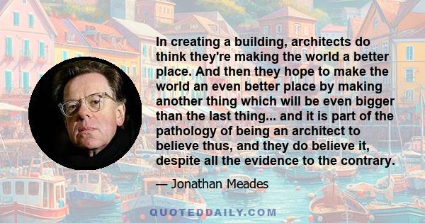 In creating a building, architects do think they're making the world a better place. And then they hope to make the world an even better place by making another thing which will be even bigger than the last thing... and 