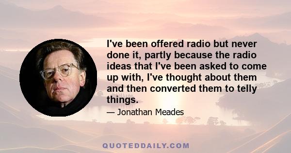 I've been offered radio but never done it, partly because the radio ideas that I've been asked to come up with, I've thought about them and then converted them to telly things.