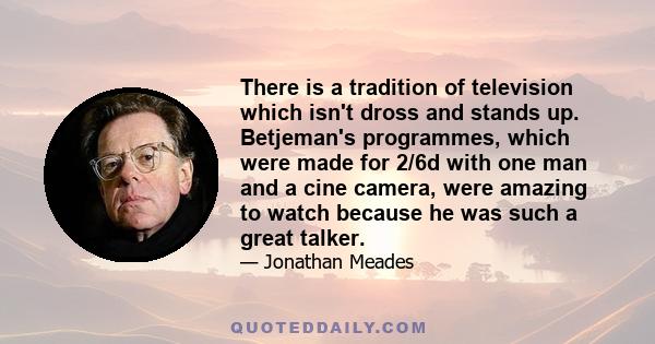 There is a tradition of television which isn't dross and stands up. Betjeman's programmes, which were made for 2/6d with one man and a cine camera, were amazing to watch because he was such a great talker.