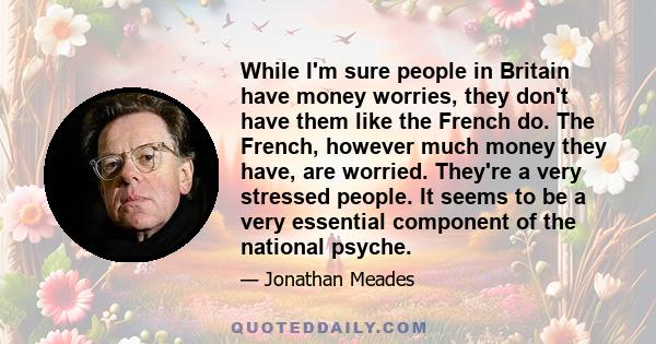 While I'm sure people in Britain have money worries, they don't have them like the French do. The French, however much money they have, are worried. They're a very stressed people. It seems to be a very essential