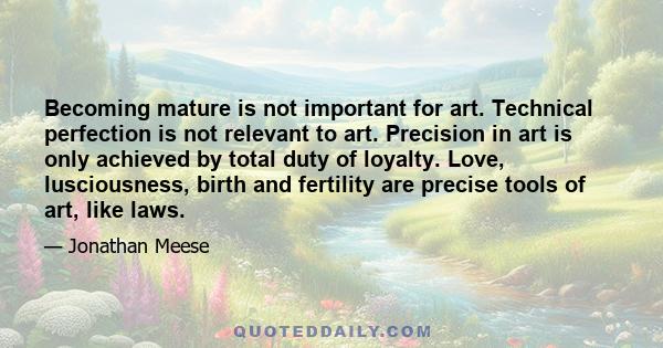 Becoming mature is not important for art. Technical perfection is not relevant to art. Precision in art is only achieved by total duty of loyalty. Love, lusciousness, birth and fertility are precise tools of art, like