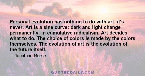 Personal evolution has nothing to do with art, it's never. Art is a sine curve: dark and light change permanently, in cumulative radicalism. Art decides what to do. The choice of colors is made by the colors themselves. 