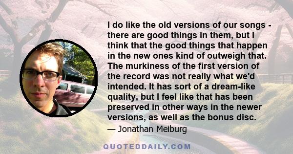 I do like the old versions of our songs - there are good things in them, but I think that the good things that happen in the new ones kind of outweigh that. The murkiness of the first version of the record was not