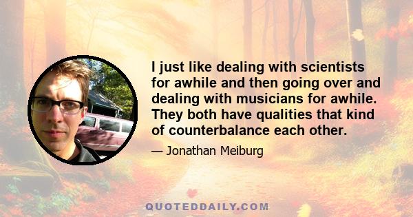 I just like dealing with scientists for awhile and then going over and dealing with musicians for awhile. They both have qualities that kind of counterbalance each other.